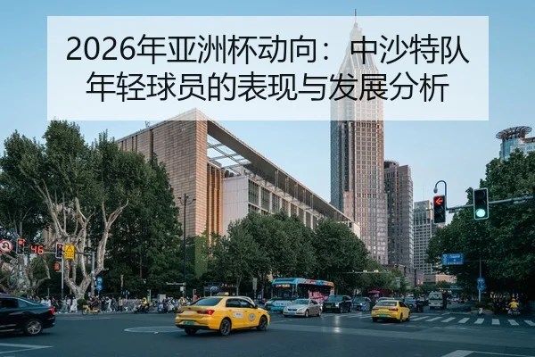 2026年亚洲杯动向：中沙特队年轻球员的表现与发展分析