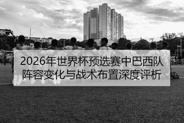 2026年世界杯预选赛中巴西队阵容变化与战术布置深度评析