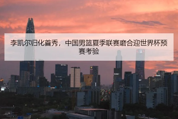 李凯尔归化首秀，中国男篮夏季联赛磨合迎世界杯预赛考验