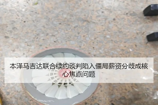 本泽马吉达联合续约谈判陷入僵局薪资分歧成核心焦点问题