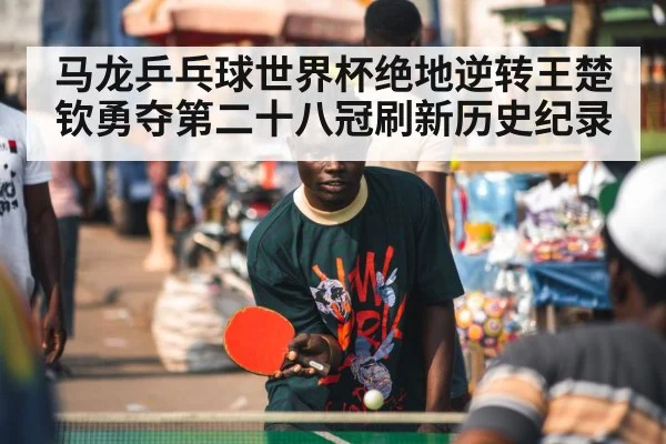 马龙乒乓球世界杯绝地逆转王楚钦勇夺第二十八冠刷新历史纪录